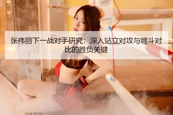 张伟丽下一战对手研究：深入站立对攻与缠斗对比的胜负关键