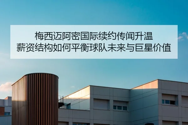 梅西迈阿密国际续约传闻升温 薪资结构如何平衡球队未来与巨星价值