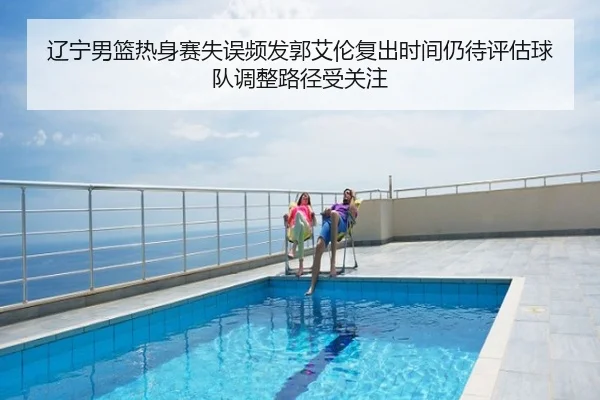 辽宁男篮热身赛失误频发郭艾伦复出时间仍待评估球队调整路径受关注