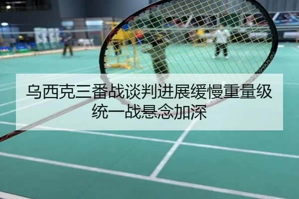 乌西克三番战谈判进展缓慢重量级统一战悬念加深